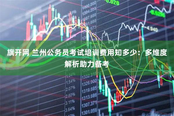 旗开网 兰州公务员考试培训费用知多少：多维度解析助力备考