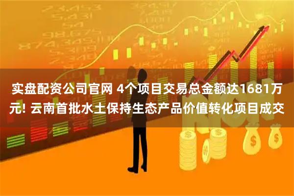 实盘配资公司官网 4个项目交易总金额达1681万元! 云南首批水土保持生态产品价值转化项目成交