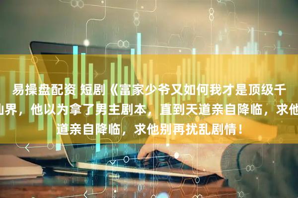 易操盘配资 短剧《富家少爷又如何我才是顶级千金》穿越到修仙界，他以为拿了男主剧本，直到天道亲自降临，求他别再扰乱剧情！