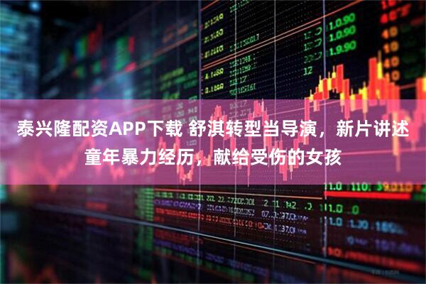 泰兴隆配资APP下载 舒淇转型当导演，新片讲述童年暴力经历，献给受伤的女孩