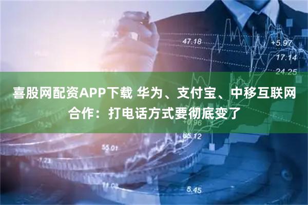 喜股网配资APP下载 华为、支付宝、中移互联网合作:打电话方式要彻底变了
