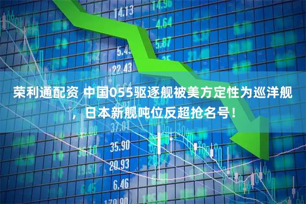 荣利通配资 中国055驱逐舰被美方定性为巡洋舰，日本新舰吨位反超抢名号！
