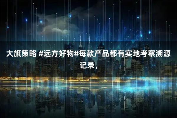 大旗策略 #远方好物#每款产品都有实地考察溯源记录，