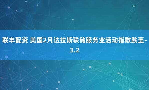 联丰配资 美国2月达拉斯联储服务业活动指数跌至-3.2