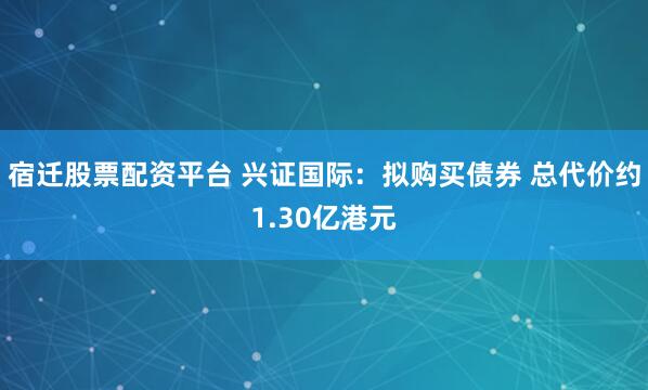 宿迁股票配资平台 兴证国际：拟购买债券 总代价约1.30亿港元