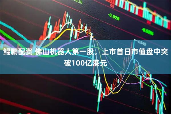 鲲鹏配资 佛山机器人第一股，上市首日市值盘中突破100亿港元