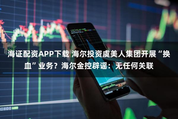 海证配资APP下载 海尔投资虞美人集团开展“换血”业务？海尔金控辟谣：无任何关联