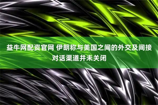 益牛网配资官网 伊朗称与美国之间的外交及间接对话渠道并未关闭